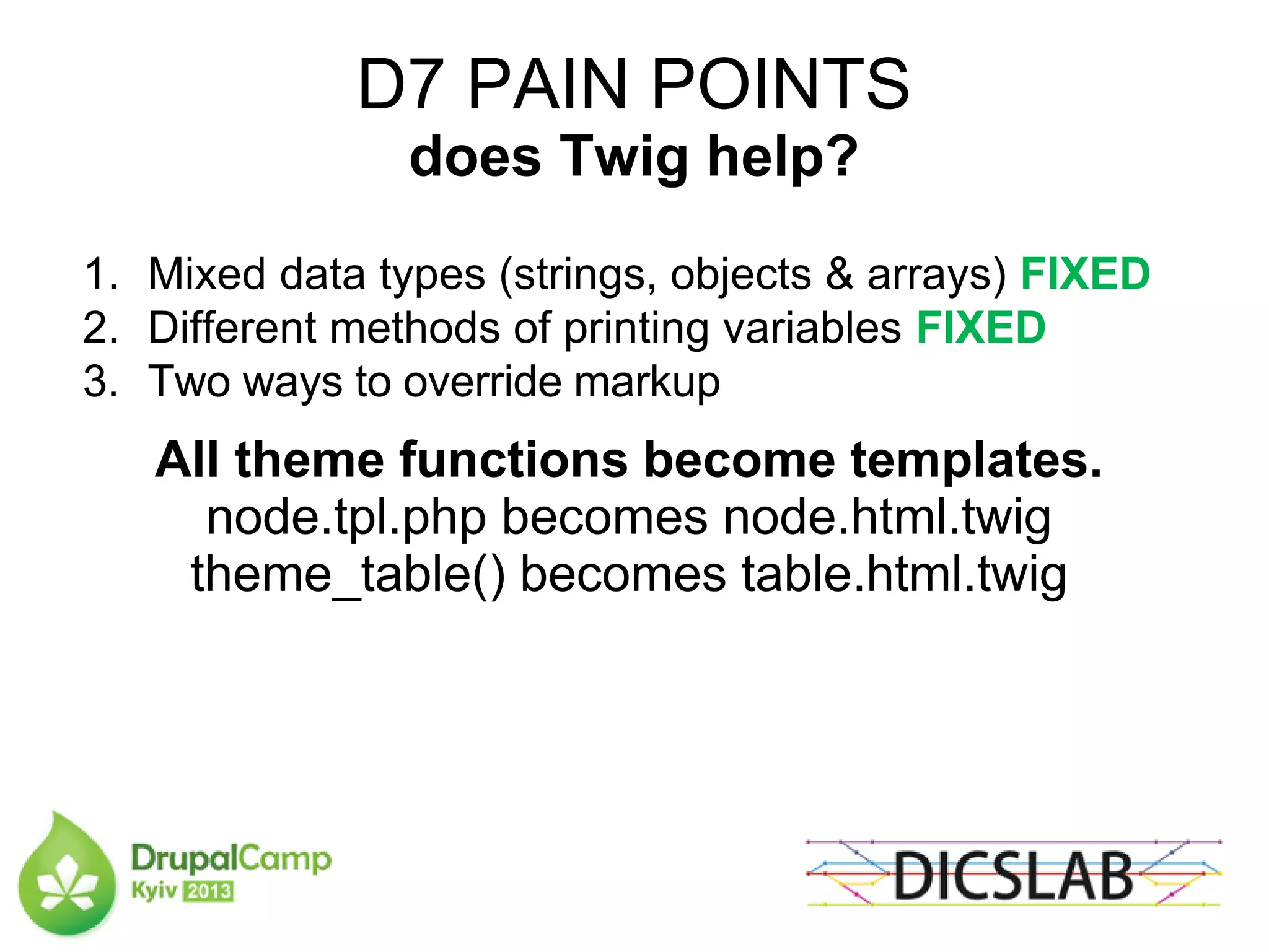 D7 PAIN POINTS
does Twig help?
1. Mixed data types (strings, objects & arrays) FIXED
2. Different methods of printing variables FIXED
3. Two ways to override markup
All theme functions become templates.
node.tpl.php becomes node.html.twig
theme_table() becomes table.html.twig
 