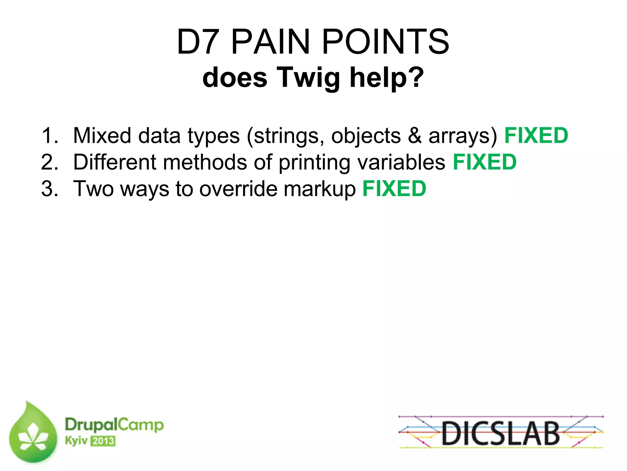 D7 PAIN POINTS
does Twig help?
1. Mixed data types (strings, objects & arrays) FIXED
2. Different methods of printing variables FIXED
3. Two ways to override markup FIXED
 