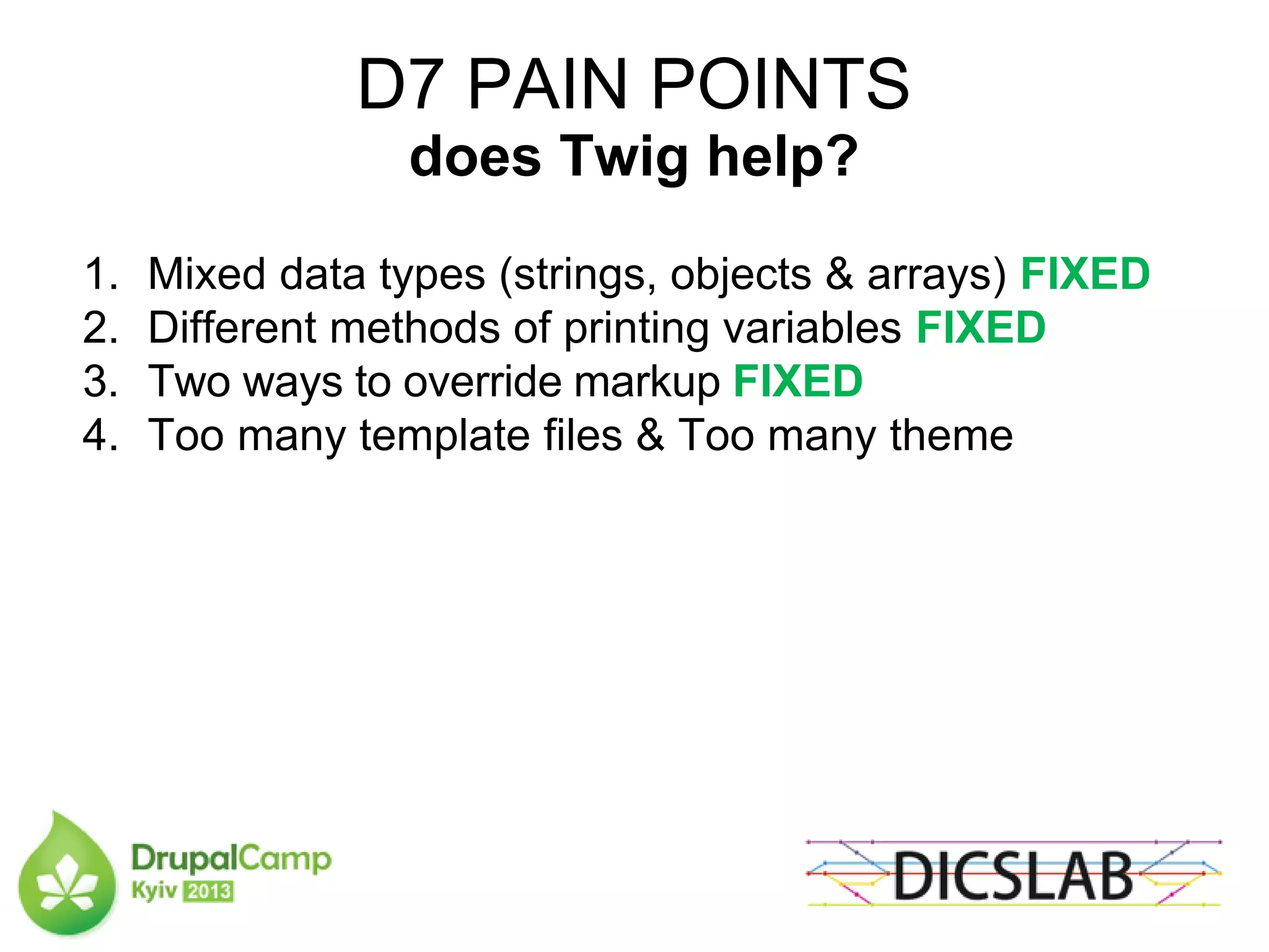 D7 PAIN POINTS
does Twig help?
1. Mixed data types (strings, objects & arrays) FIXED
2. Different methods of printing variables FIXED
3. Two ways to override markup FIXED
4. Too many template files & Too many theme
 