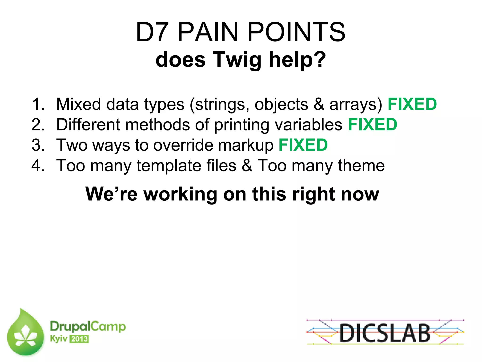 D7 PAIN POINTS
does Twig help?
1. Mixed data types (strings, objects & arrays) FIXED
2. Different methods of printing variables FIXED
3. Two ways to override markup FIXED
4. Too many template files & Too many theme
We’re working on this right now
 