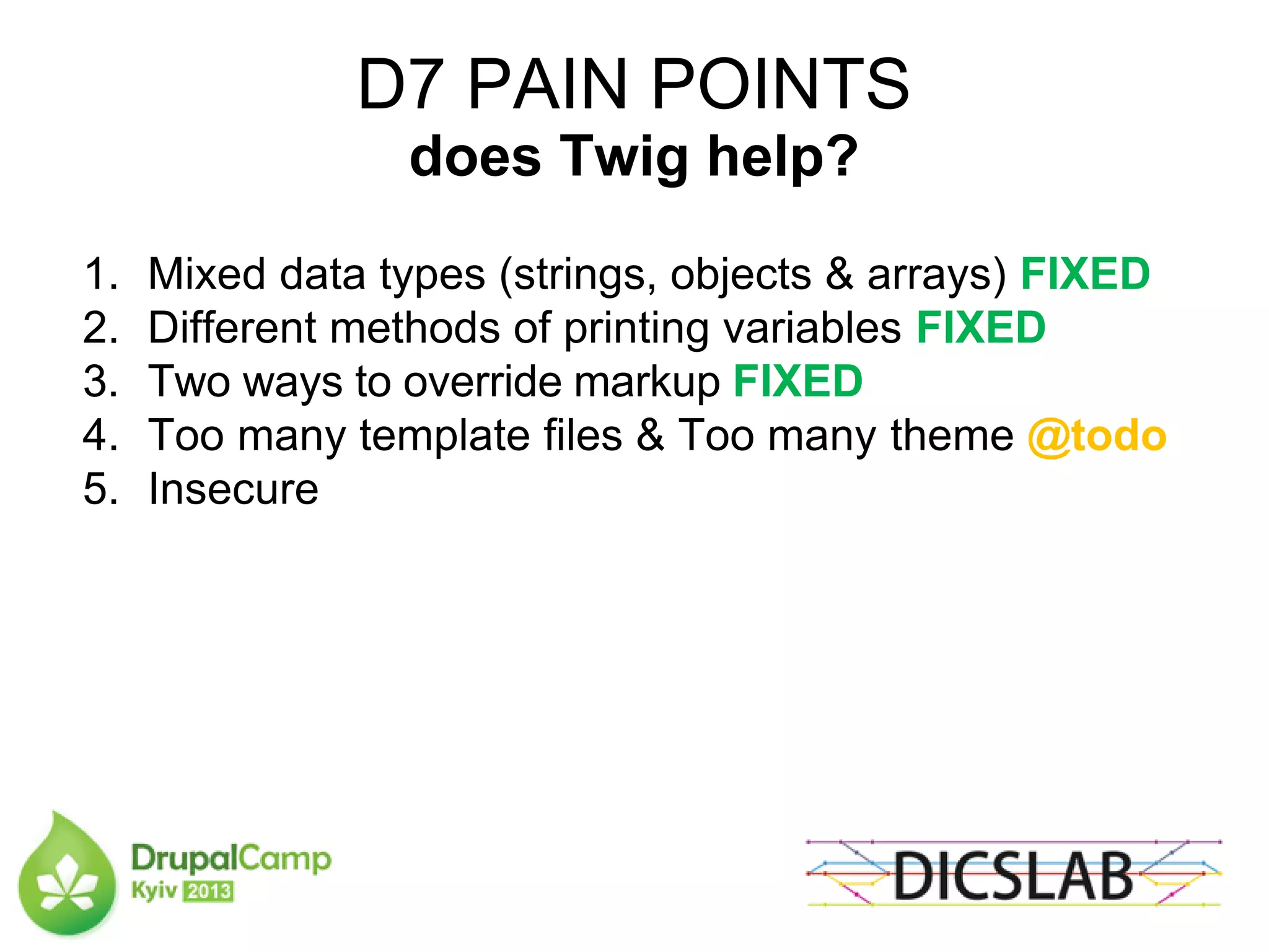 D7 PAIN POINTS
does Twig help?
1. Mixed data types (strings, objects & arrays) FIXED
2. Different methods of printing variables FIXED
3. Two ways to override markup FIXED
4. Too many template files & Too many theme @todo
5. Insecure
 