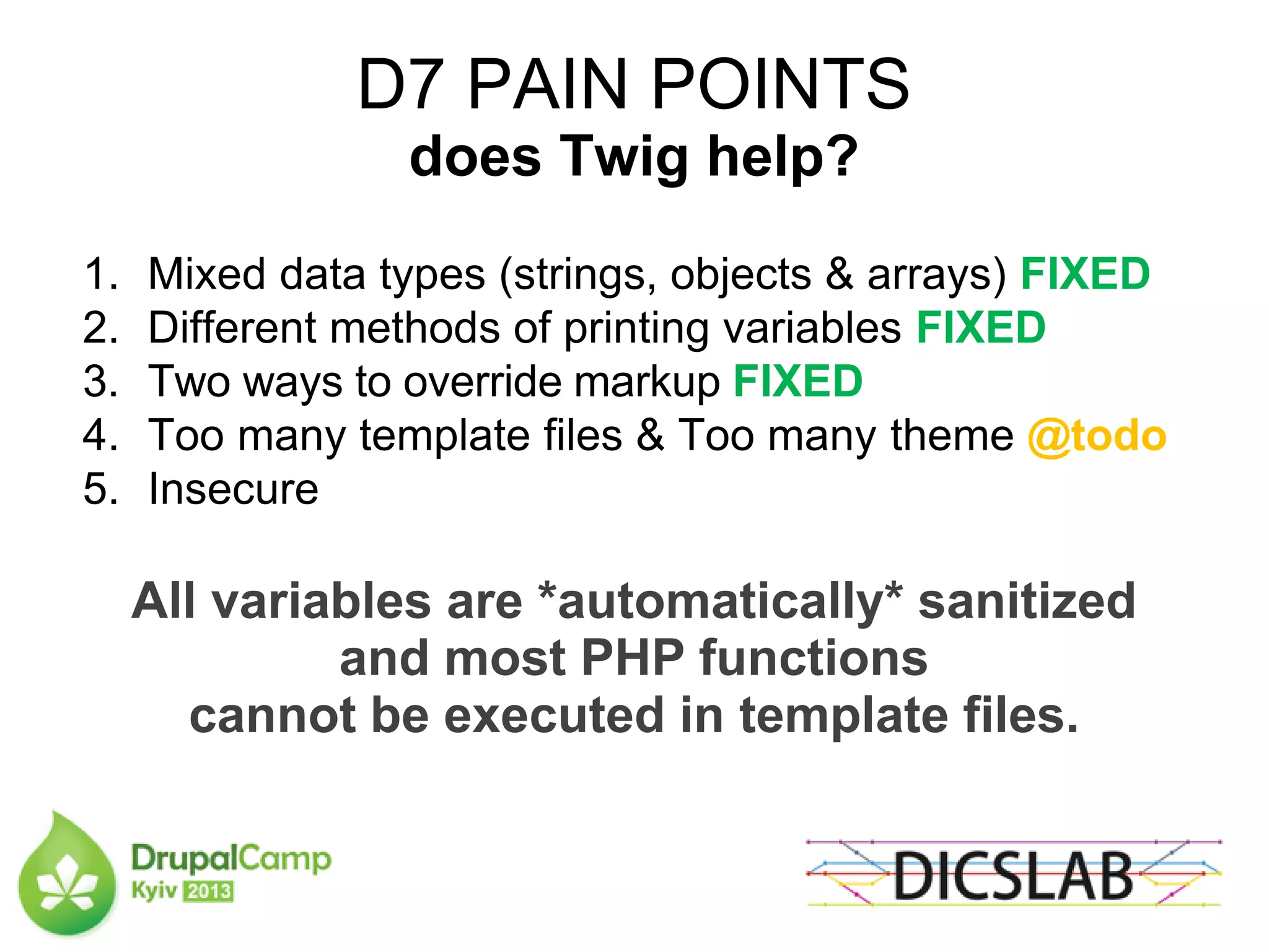 D7 PAIN POINTS
does Twig help?
1. Mixed data types (strings, objects & arrays) FIXED
2. Different methods of printing variables FIXED
3. Two ways to override markup FIXED
4. Too many template files & Too many theme @todo
5. Insecure
All variables are *automatically* sanitized
and most PHP functions
cannot be executed in template files.
 