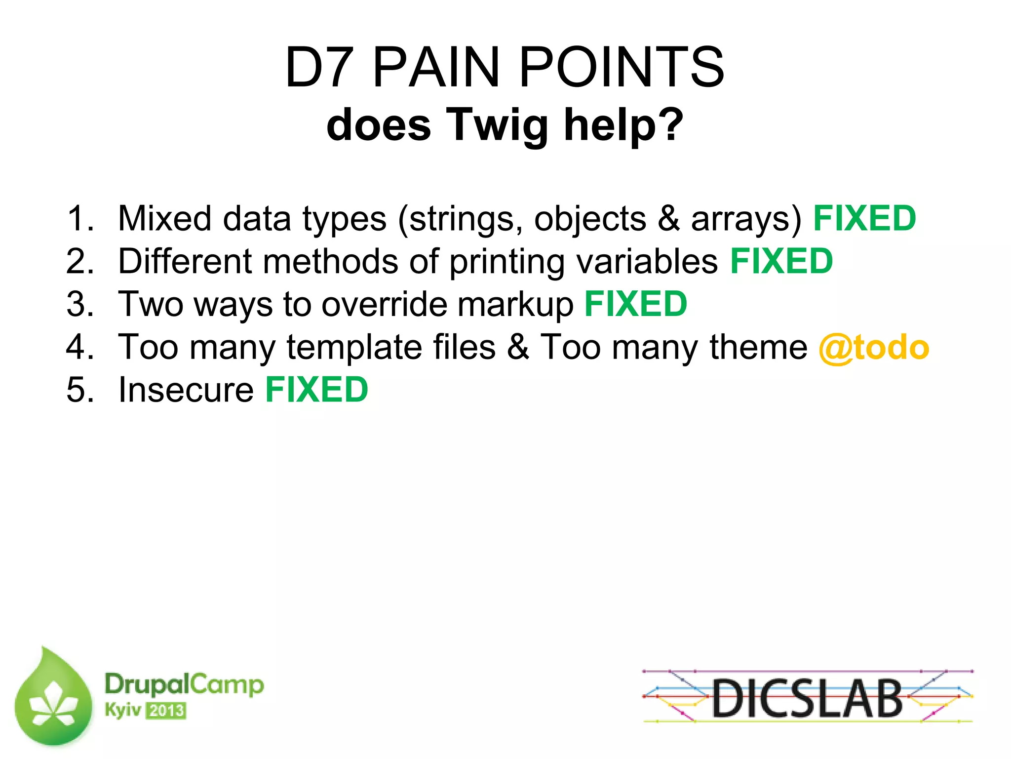 D7 PAIN POINTS
does Twig help?
1. Mixed data types (strings, objects & arrays) FIXED
2. Different methods of printing variables FIXED
3. Two ways to override markup FIXED
4. Too many template files & Too many theme @todo
5. Insecure FIXED
 