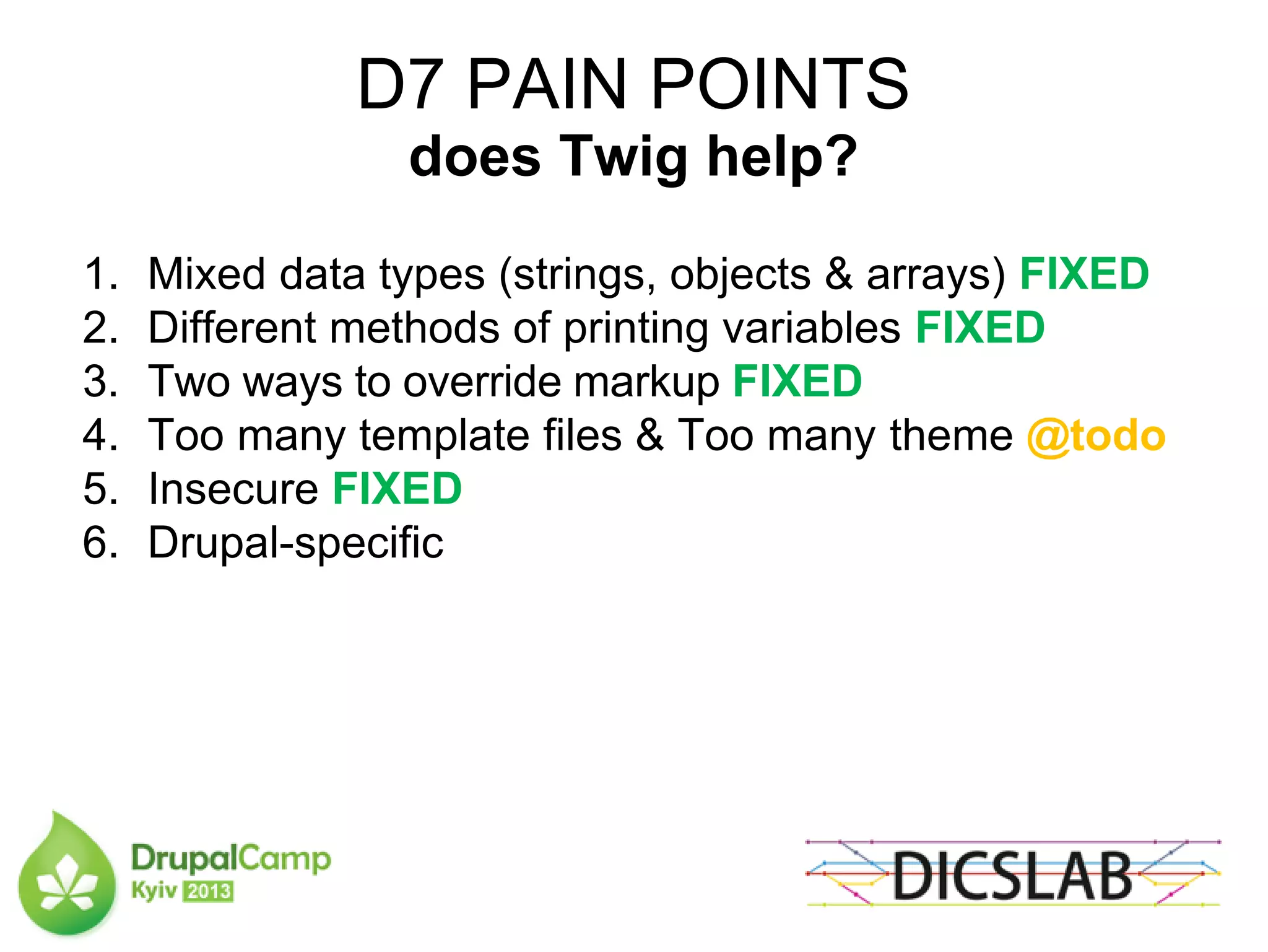 D7 PAIN POINTS
does Twig help?
1. Mixed data types (strings, objects & arrays) FIXED
2. Different methods of printing variables FIXED
3. Two ways to override markup FIXED
4. Too many template files & Too many theme @todo
5. Insecure FIXED
6. Drupal-specific
 