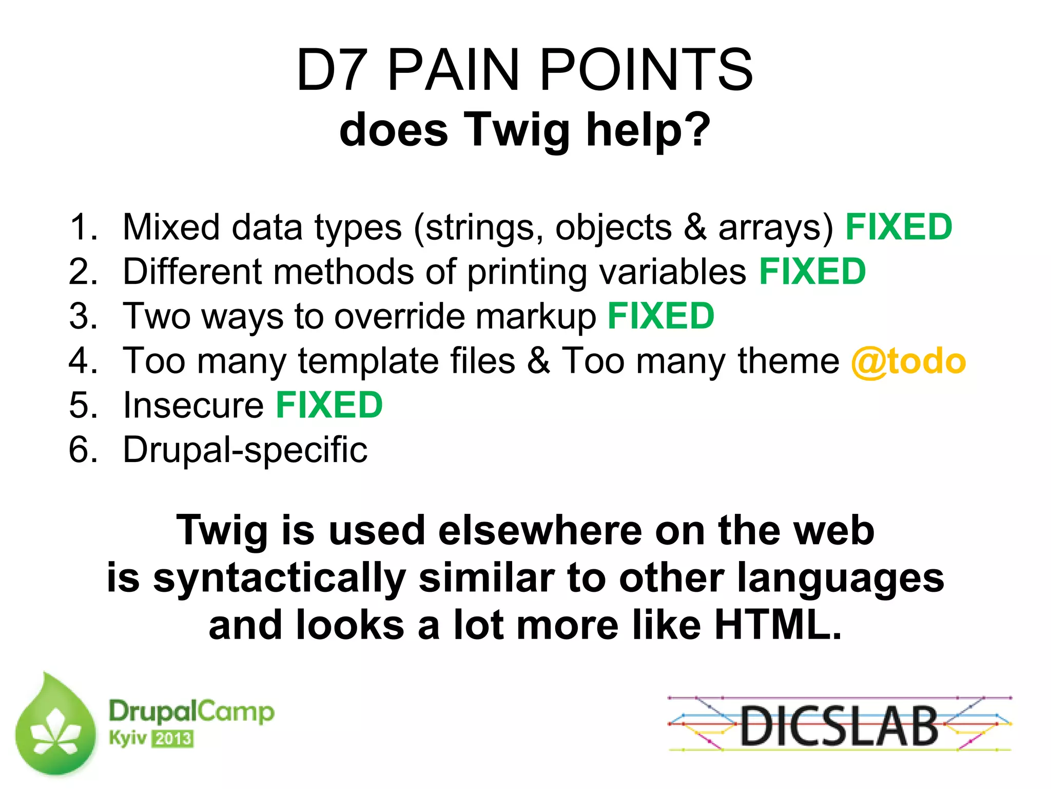 D7 PAIN POINTS
does Twig help?
1. Mixed data types (strings, objects & arrays) FIXED
2. Different methods of printing variables FIXED
3. Two ways to override markup FIXED
4. Too many template files & Too many theme @todo
5. Insecure FIXED
6. Drupal-specific
Twig is used elsewhere on the web
is syntactically similar to other languages
and looks a lot more like HTML.
 