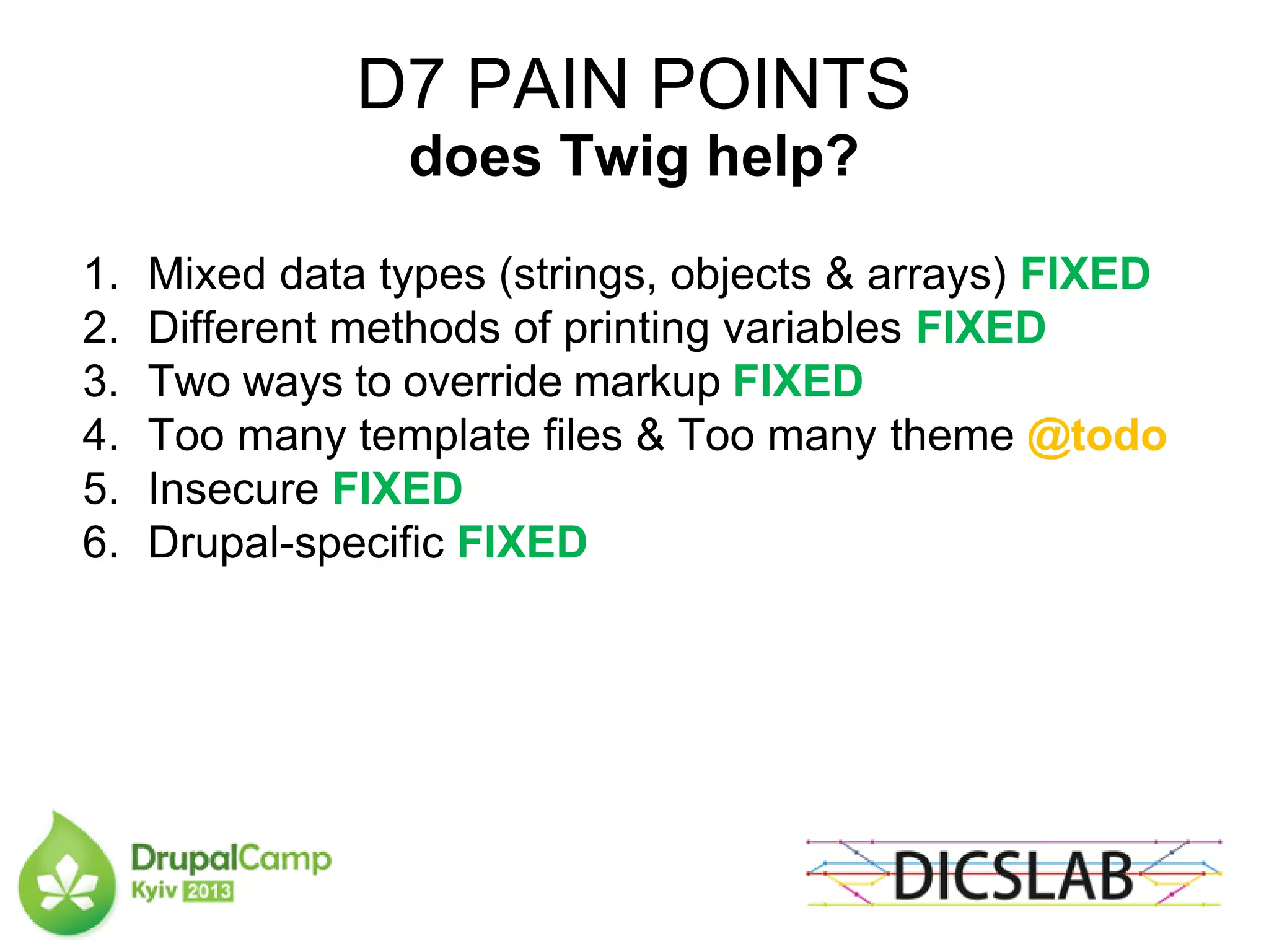 D7 PAIN POINTS
does Twig help?
1. Mixed data types (strings, objects & arrays) FIXED
2. Different methods of printing variables FIXED
3. Two ways to override markup FIXED
4. Too many template files & Too many theme @todo
5. Insecure FIXED
6. Drupal-specific FIXED
 