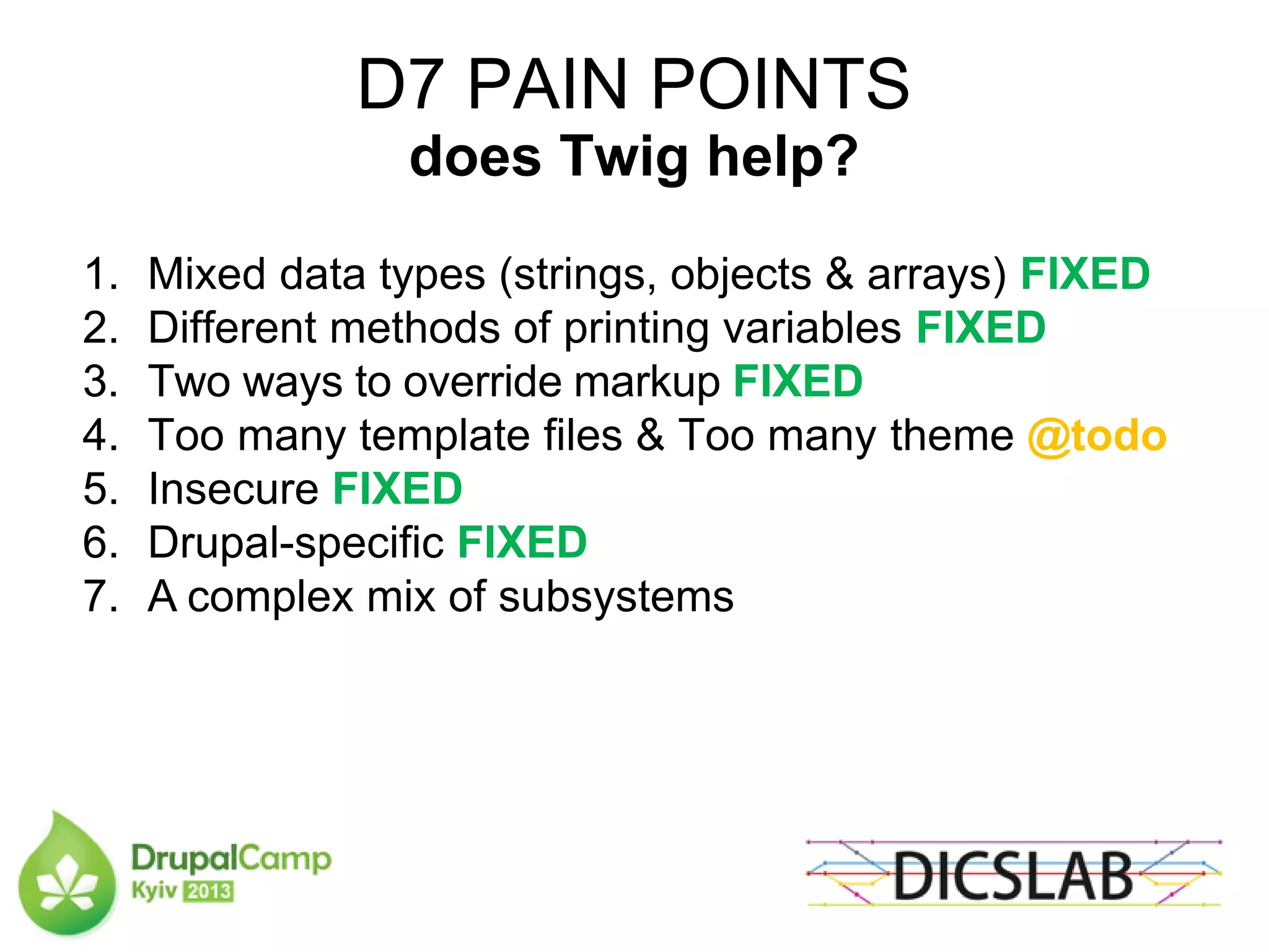 D7 PAIN POINTS
does Twig help?
1. Mixed data types (strings, objects & arrays) FIXED
2. Different methods of printing variables FIXED
3. Two ways to override markup FIXED
4. Too many template files & Too many theme @todo
5. Insecure FIXED
6. Drupal-specific FIXED
7. A complex mix of subsystems
 