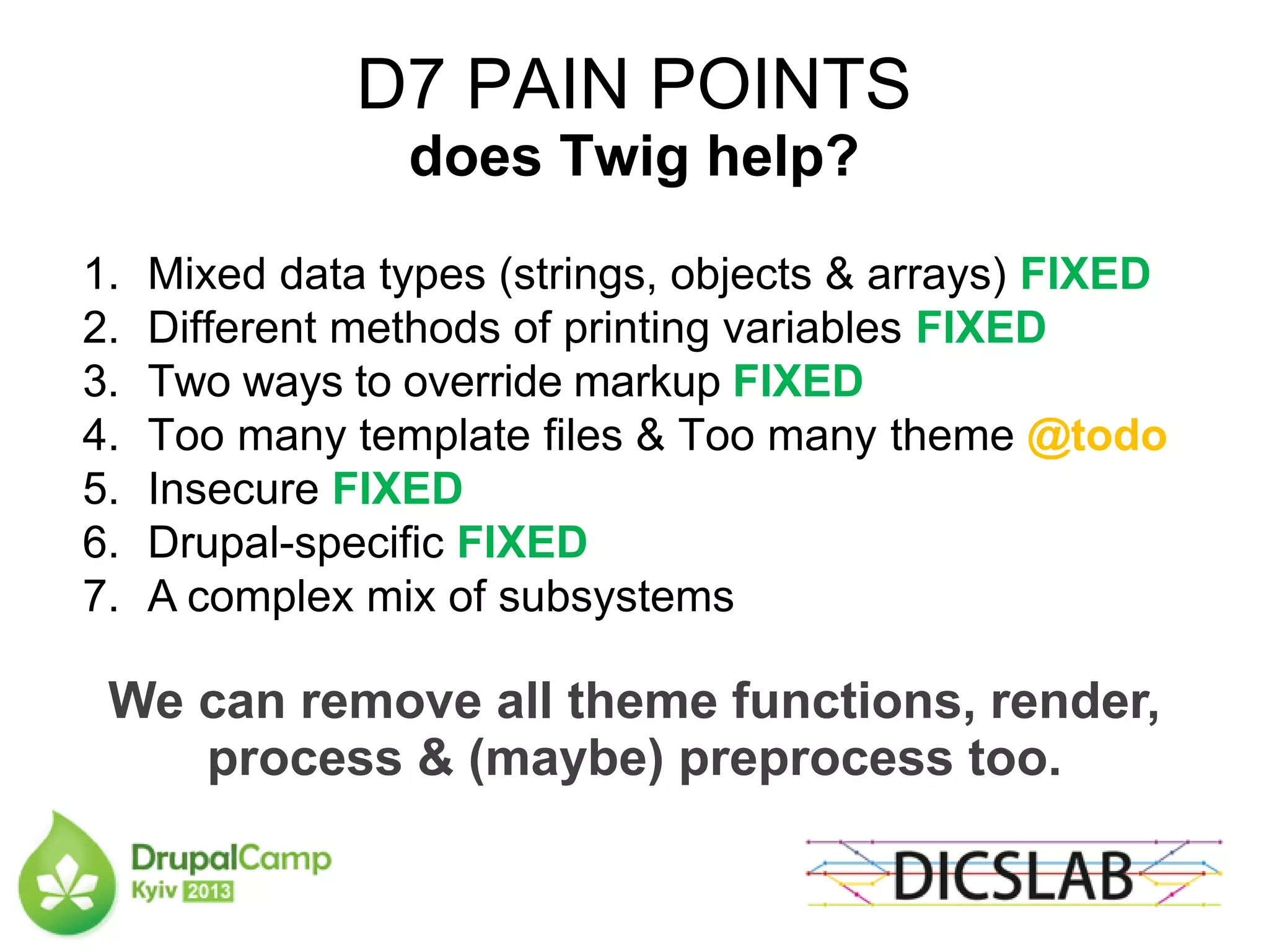 D7 PAIN POINTS
does Twig help?
1. Mixed data types (strings, objects & arrays) FIXED
2. Different methods of printing variables FIXED
3. Two ways to override markup FIXED
4. Too many template files & Too many theme @todo
5. Insecure FIXED
6. Drupal-specific FIXED
7. A complex mix of subsystems
We can remove all theme functions, render,
process & (maybe) preprocess too.
 