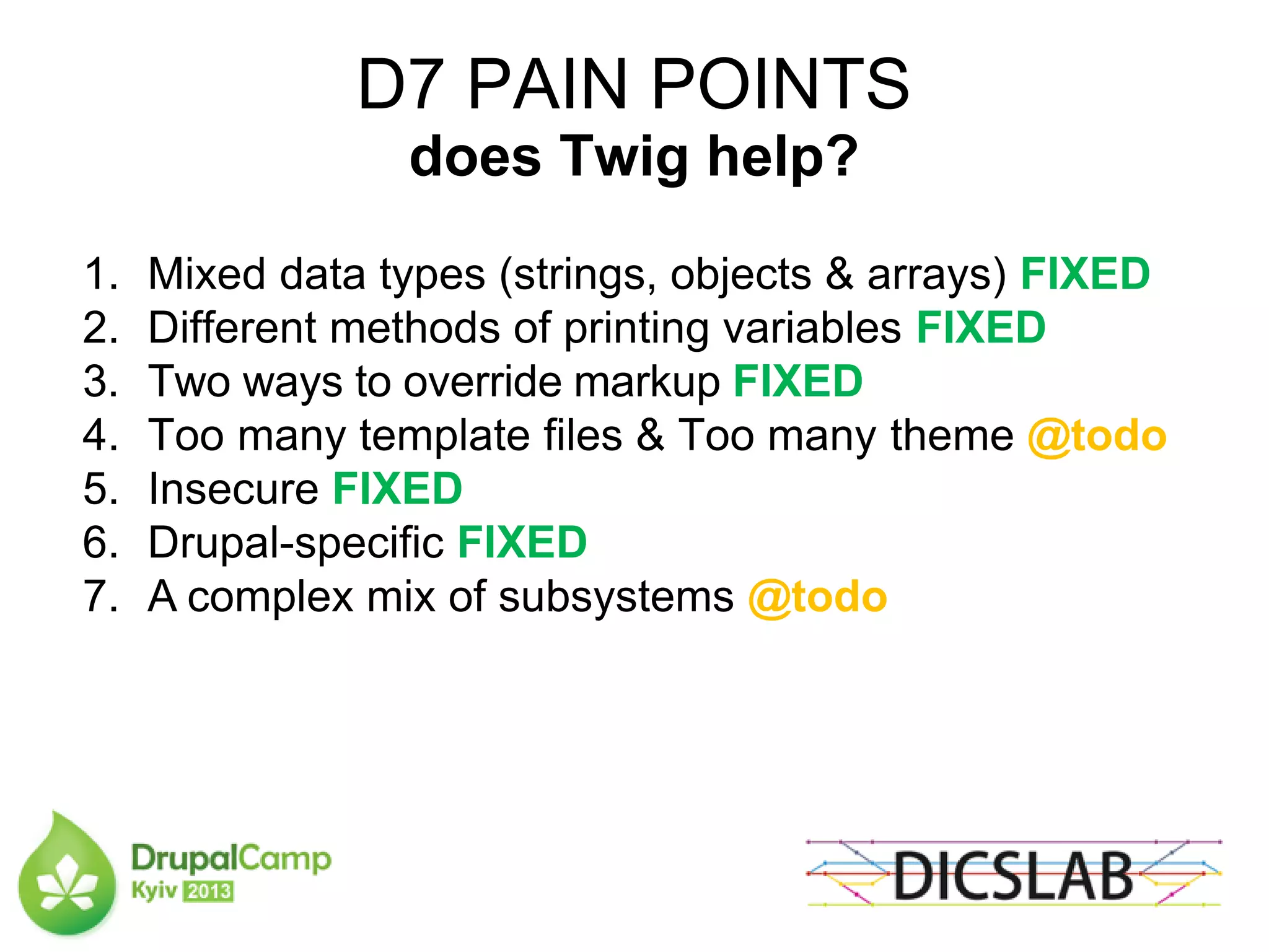 D7 PAIN POINTS
does Twig help?
1. Mixed data types (strings, objects & arrays) FIXED
2. Different methods of printing variables FIXED
3. Two ways to override markup FIXED
4. Too many template files & Too many theme @todo
5. Insecure FIXED
6. Drupal-specific FIXED
7. A complex mix of subsystems @todo
 
