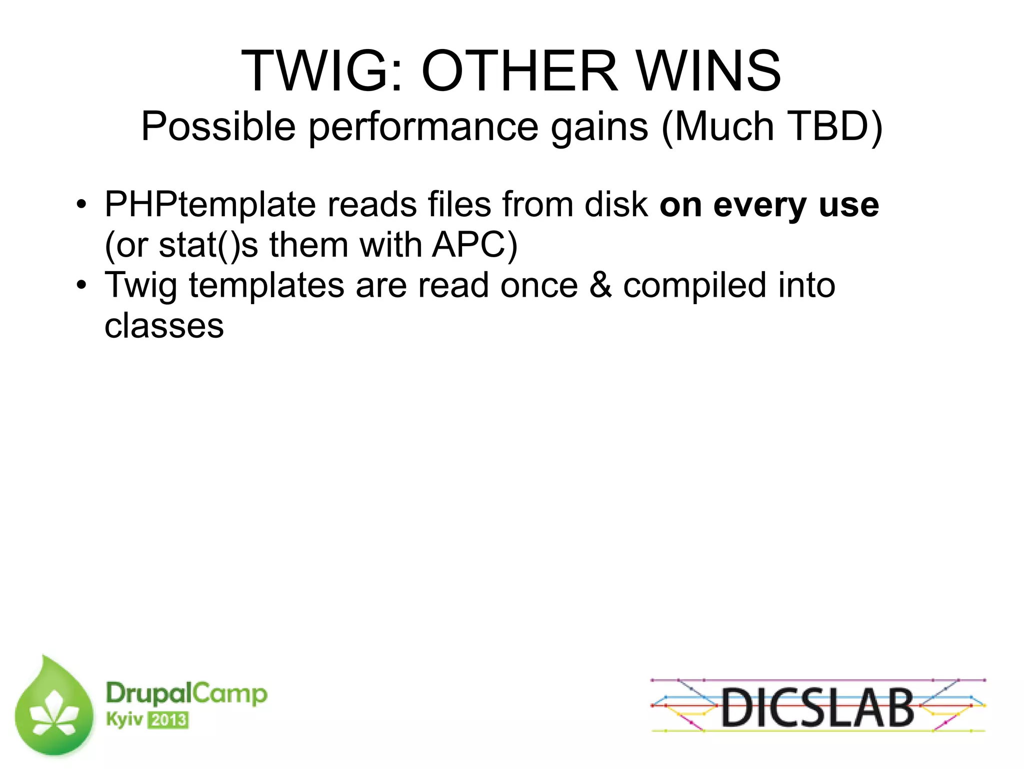 TWIG: OTHER WINS
Possible performance gains (Much TBD)
• PHPtemplate reads files from disk on every use
(or stat()s them with APC)
• Twig templates are read once & compiled into
classes
 