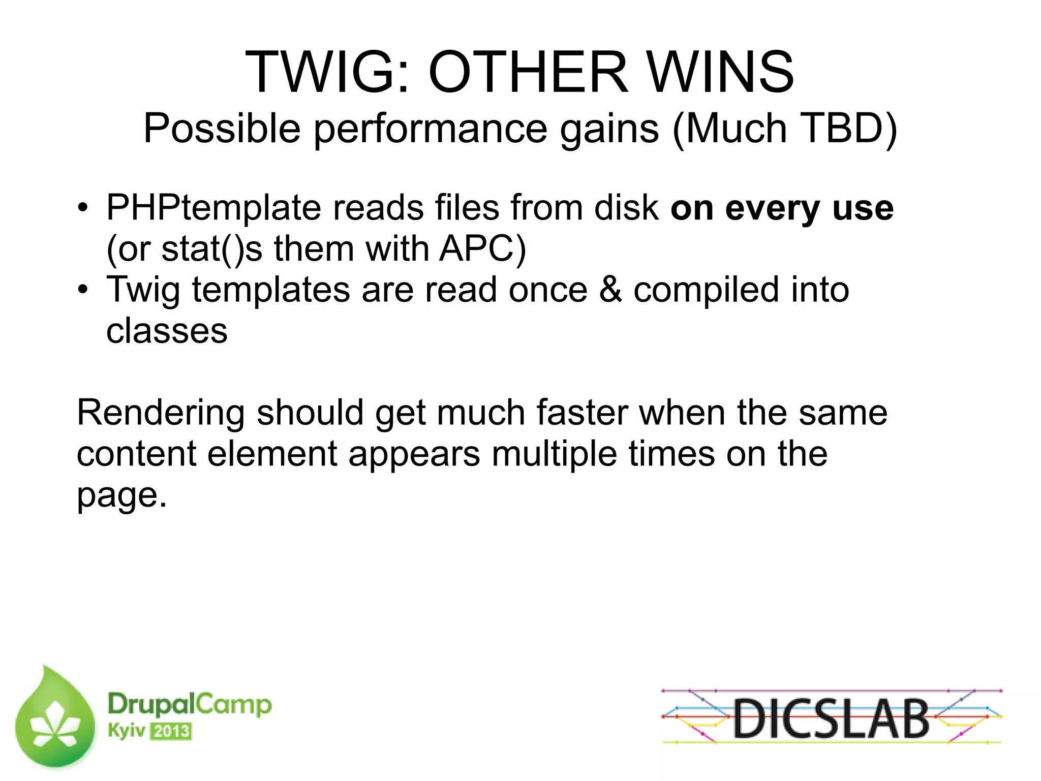 TWIG: OTHER WINS
Possible performance gains (Much TBD)
• PHPtemplate reads files from disk on every use
(or stat()s them with APC)
• Twig templates are read once & compiled into
classes
Rendering should get much faster when the same
content element appears multiple times on the
page.
 