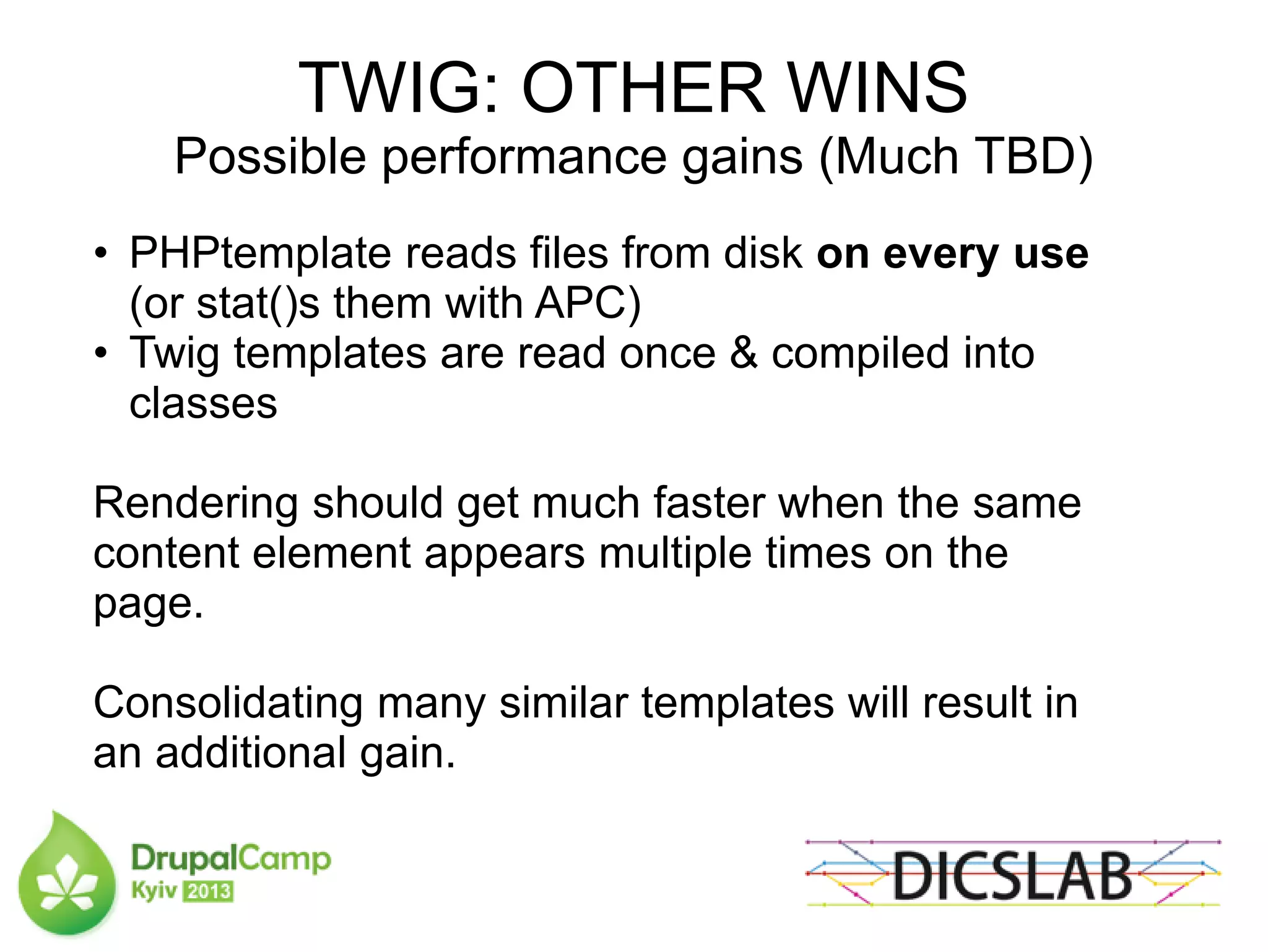 TWIG: OTHER WINS
Possible performance gains (Much TBD)
• PHPtemplate reads files from disk on every use
(or stat()s them with APC)
• Twig templates are read once & compiled into
classes
Rendering should get much faster when the same
content element appears multiple times on the
page.
Consolidating many similar templates will result in
an additional gain.
 