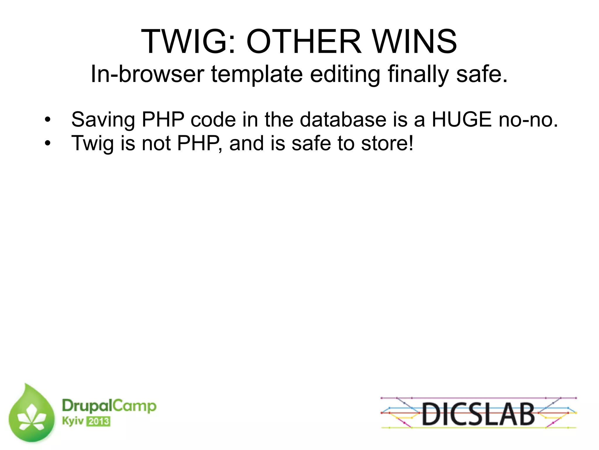 TWIG: OTHER WINS
In-browser template editing finally safe.
• Saving PHP code in the database is a HUGE no-no.
• Twig is not PHP, and is safe to store!
 