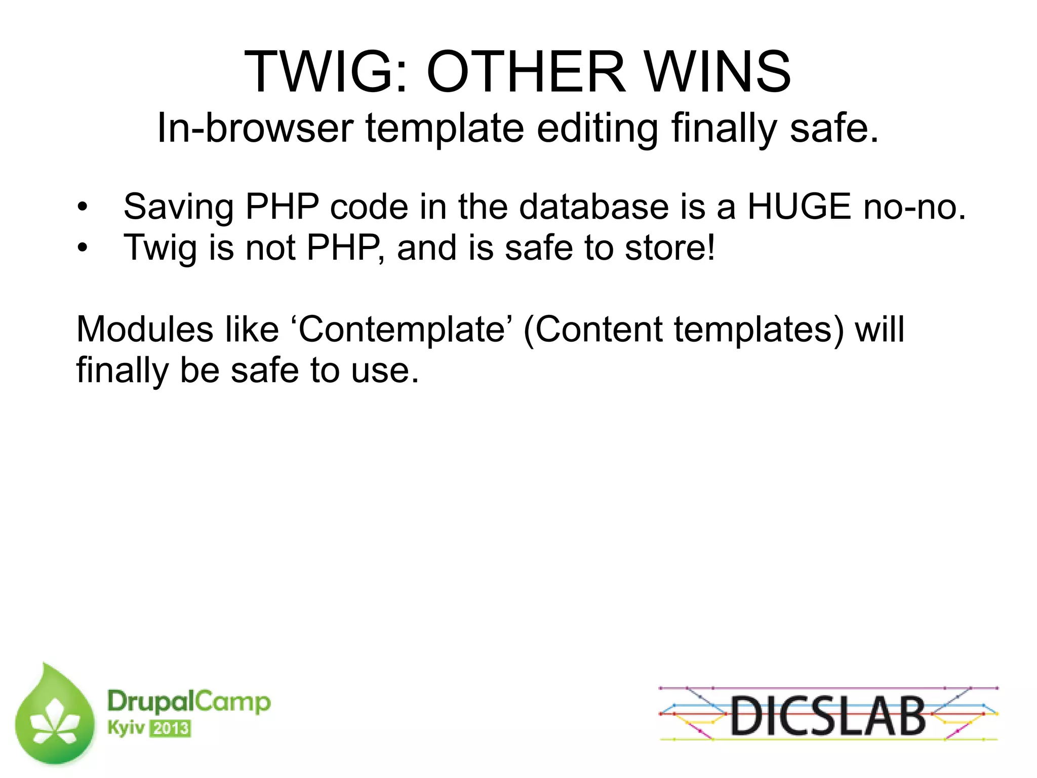 TWIG: OTHER WINS
In-browser template editing finally safe.
• Saving PHP code in the database is a HUGE no-no.
• Twig is not PHP, and is safe to store!
Modules like ‘Contemplate’ (Content templates) will
finally be safe to use.
 