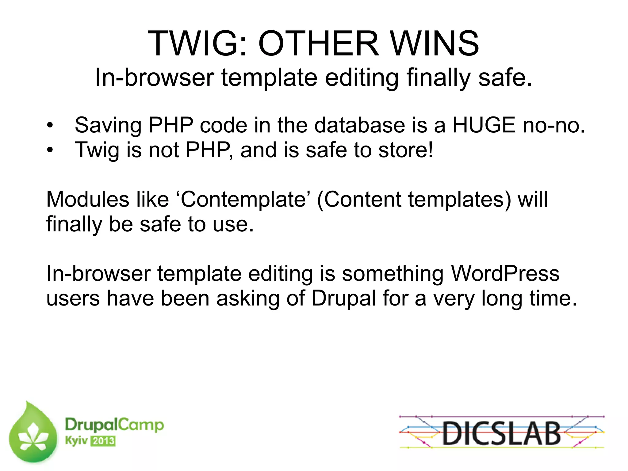 TWIG: OTHER WINS
In-browser template editing finally safe.
• Saving PHP code in the database is a HUGE no-no.
• Twig is not PHP, and is safe to store!
Modules like ‘Contemplate’ (Content templates) will
finally be safe to use.
In-browser template editing is something WordPress
users have been asking of Drupal for a very long time.
 
