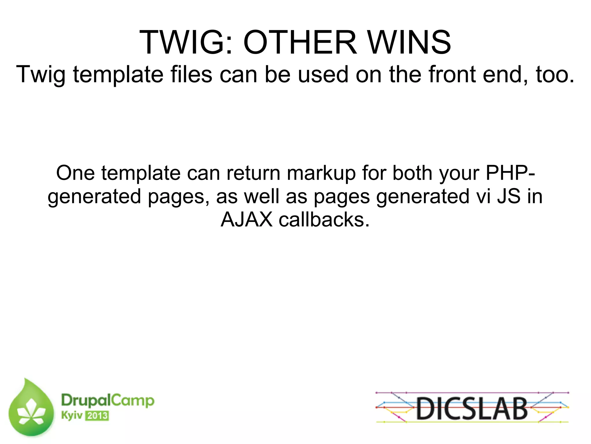 TWIG: OTHER WINS
Twig template files can be used on the front end, too.
One template can return markup for both your PHP-
generated pages, as well as pages generated vi JS in
AJAX callbacks.
 