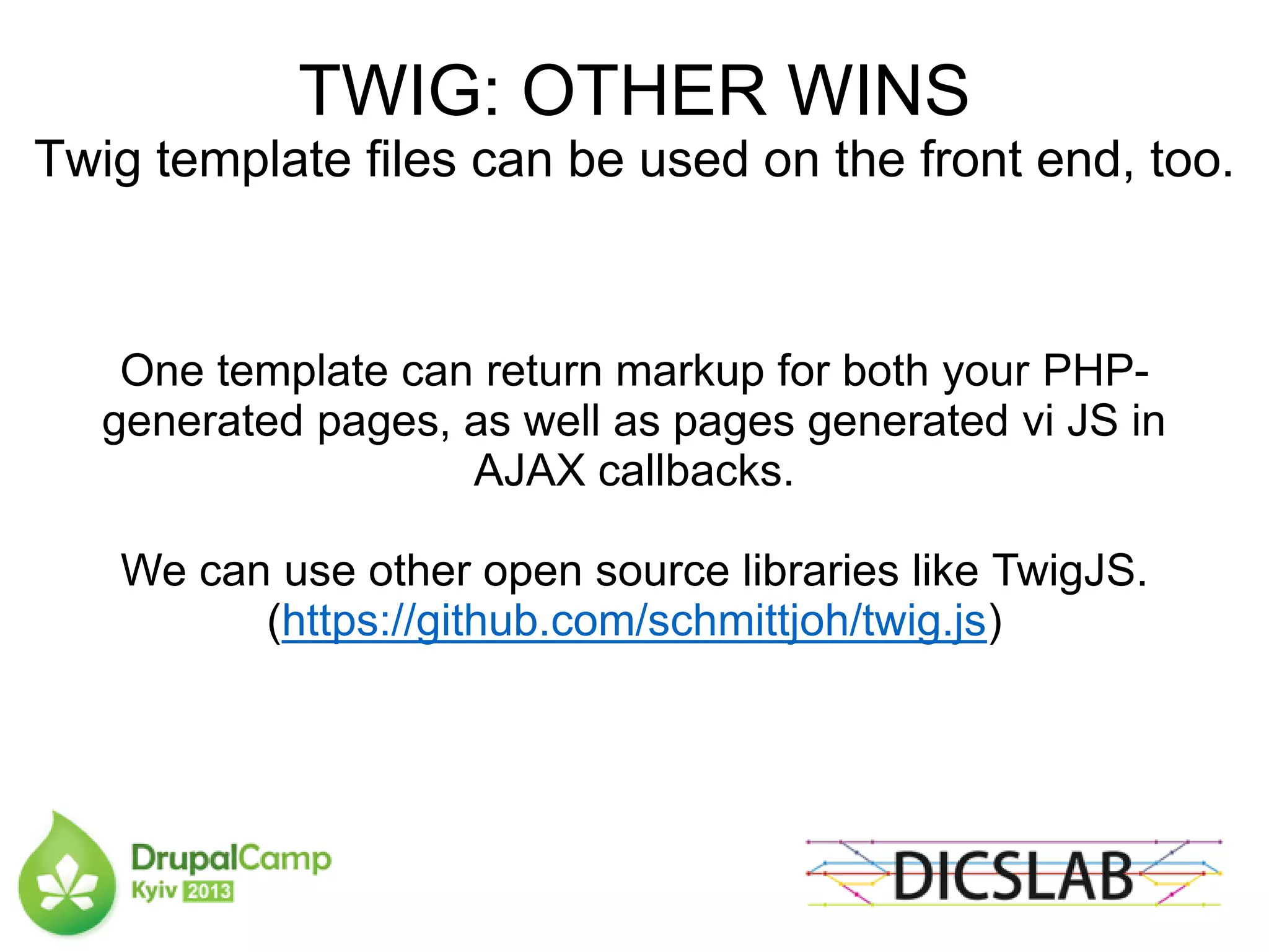 TWIG: OTHER WINS
Twig template files can be used on the front end, too.
One template can return markup for both your PHP-
generated pages, as well as pages generated vi JS in
AJAX callbacks.
We can use other open source libraries like TwigJS.
(https://github.com/schmittjoh/twig.js)
 