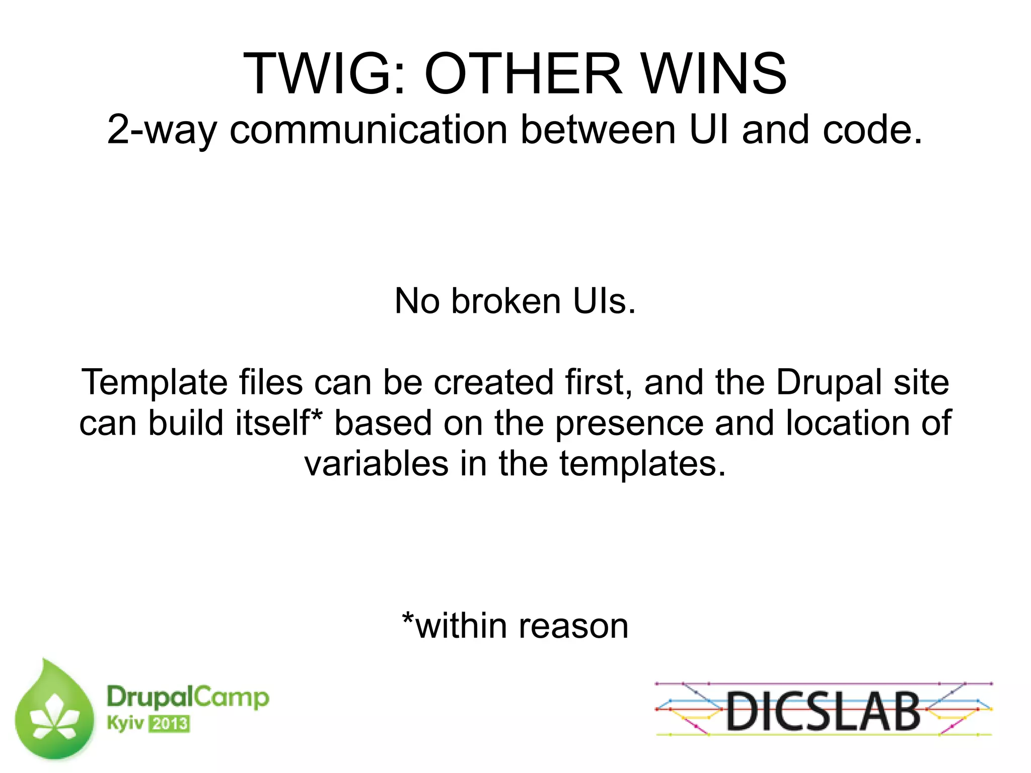 TWIG: OTHER WINS
2-way communication between UI and code.
No broken UIs.
Template files can be created first, and the Drupal site
can build itself* based on the presence and location of
variables in the templates.
*within reason
 