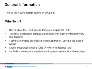 Twig is the new template engine in Drupal 8
Why Twig?
• The flexible, fast, and secure template engine for PHP
• Powerful, expressive template language with easy syntax and very
cool features
• A template engine enforces a clean separation, using a tag-based
syntax
• Widely supported among IDEs (PHPStorm, Eclipse, etc)
• No PHP knowledge is needed and improves reusability of templates
General information
3
 