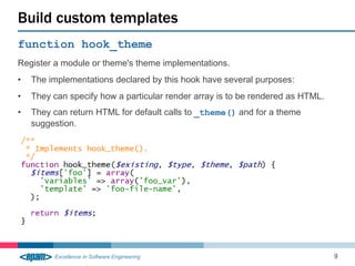 function hook_theme
Register a module or theme's theme implementations.
• The implementations declared by this hook have several purposes:
• They can specify how a particular render array is to be rendered as HTML.
• They can return HTML for default calls to _theme() and for a theme
suggestion.
Build custom templates
9
 