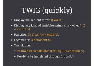 TWIG (quickly)
• Display the content of var: {{ var }}.
• Display any kind of variable (string, array, object): {{
node.title }}.
• Function: {% if var %} {% endif %}.
• Comments: {# comment #}
• Translation:
• {% trans %} translatable {{ string }} {% endtrans %}.
• Ready to be translated through Drupal UI!
 