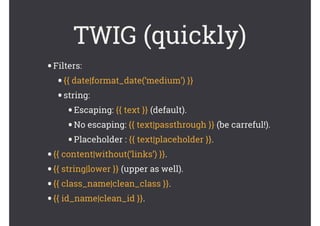 TWIG (quickly)
•Filters:
•{{ date|format_date(‘medium’) }}
•string:
•Escaping: {{ text }} (default).
•No escaping: {{ text|passthrough }} (be carreful!).
•Placeholder : {{ text|placeholder }}.
•{{ content|without(‘links’) }}.
•{{ string|lower }} (upper as well).
•{{ class_name|clean_class }}.
•{{ id_name|clean_id }}.
 