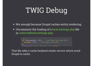 • Not enough because Drupal caches entity rendering.
• Uncomment the loading of a local.settings.php ﬁle
in /sites/default/settings.php.
TWIG Debug
That ﬁle adds a cache backend render service which avoid
Drupal to cache.
 