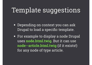 Template suggestions
• Depending on context you can ask
Drupal to load a speciﬁc template.
• For example to display a node Drupal
uses node.html.twig. But it can use
node--article.html.twig (if it exists!)
for any node of type article.
 