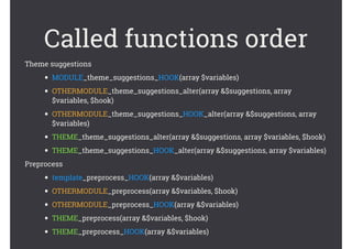 Called functions order
Theme suggestions
• MODULE_theme_suggestions_HOOK(array $variables)
• OTHERMODULE_theme_suggestions_alter(array &$suggestions, array
$variables, $hook)
• OTHERMODULE_theme_suggestions_HOOK_alter(array &$suggestions, array
$variables)
• THEME_theme_suggestions_alter(array &$suggestions, array $variables, $hook)
• THEME_theme_suggestions_HOOK_alter(array &$suggestions, array $variables)
Preprocess
• template_preprocess_HOOK(array &$variables)
• OTHERMODULE_preprocess(array &$variables, $hook)
• OTHERMODULE_preprocess_HOOK(array &$variables)
• THEME_preprocess(array &$variables, $hook)
• THEME_preprocess_HOOK(array &$variables)
 