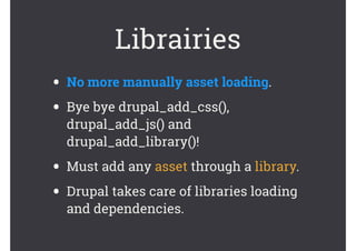 Librairies
• No more manually asset loading.
• Bye bye drupal_add_css(),
drupal_add_js() and
drupal_add_library()!
• Must add any asset through a library.
• Drupal takes care of libraries loading
and dependencies.
 