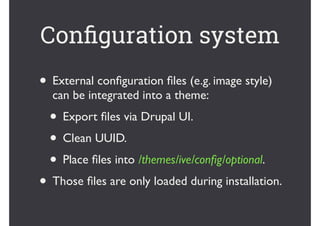 • External conﬁguration ﬁles (e.g. image style)
can be integrated into a theme:	
• Export ﬁles via Drupal UI.	
• Clean UUID.	
• Place ﬁles into /themes/ive/conﬁg/optional.	
• Those ﬁles are only loaded during installation.
Conﬁguration system
 