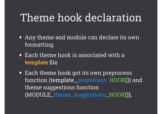 Theme hook declaration
• Any theme and module can declare its own
formatting.
• Each theme hook is associated with a
template ﬁle.
• Each theme hook got its own preprocess
function (template_preprocess_HOOK()) and
theme suggestions function
(MODULE_theme_suggestions_HOOK()).
 