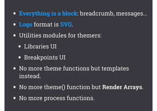 • Everything is a block: breadcrumb, messages…
• Logo format is SVG.
• Utilities modules for themers:
• Libraries UI
• Breakpoints UI
• No more theme functions but templates
instead.
• No more theme() function but Render Arrays.
• No more process functions.
 