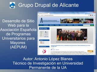 Grupo Drupal de Alicante Desarrollo de Sitio Web para la Asociación Española de Programas Universitarios para Mayores  (AEPUM) Autor: Antonio López Blanes Técnico de Investigación en Universidad Permanente de la UA 