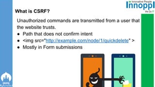 Unauthorized commands are transmitted from a user that
the website trusts.
● Path that does not confirm intent
● <img src="http://example.com/node/1/quickdelete" >
● Mostly in Form submissions
What is CSRF?
 