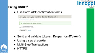 ● Use Form API: confirmation forms
● Send and validate tokens : Drupal::csrfToken()
● Using a secret cookie
● Multi-Step Transactions
● HTTPS
Fixing CSRF?
 