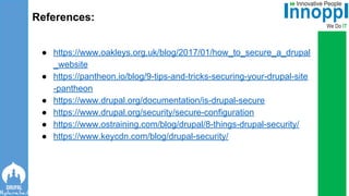 ● https://www.oakleys.org.uk/blog/2017/01/how_to_secure_a_drupal
_website
● https://pantheon.io/blog/9-tips-and-tricks-securing-your-drupal-site
-pantheon
● https://www.drupal.org/documentation/is-drupal-secure
● https://www.drupal.org/security/secure-configuration
● https://www.ostraining.com/blog/drupal/8-things-drupal-security/
● https://www.keycdn.com/blog/drupal-security/
References:
 