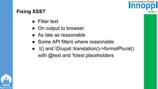 ● Filter text
● On output to browser
● As late as reasonable
● Some API filters where reasonable
● t() and Drupal::translation()->formatPlural()
with @text and %text placeholders
Fixing XSS?
 