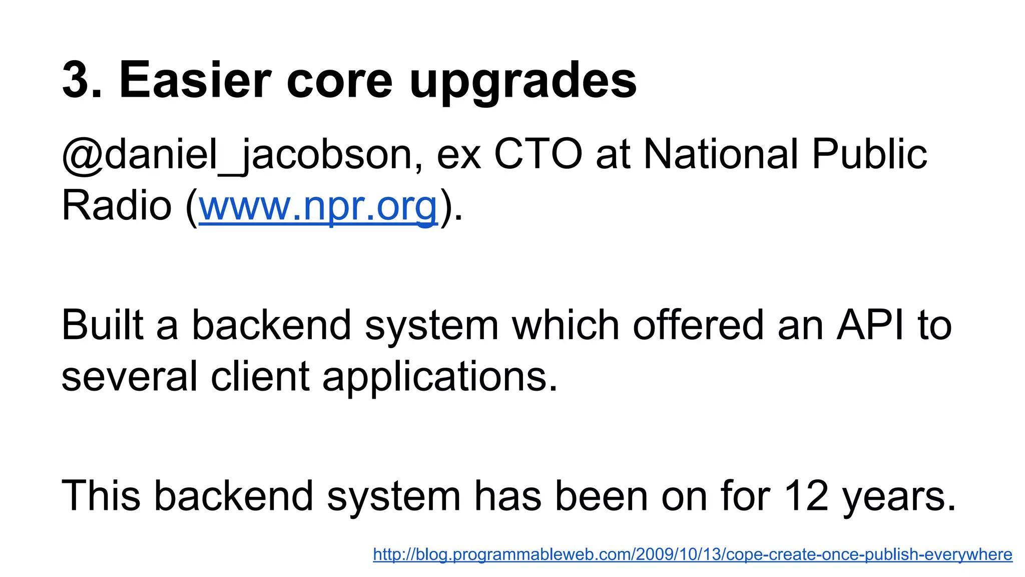 3. Easier core upgrades
@daniel_jacobson, ex CTO at National Public
Radio (www.npr.org).
Built a backend system which offered an API to
several client applications.
This backend system has been on for 12 years.
http://blog.programmableweb.com/2009/10/13/cope-create-once-publish-everywhere
 