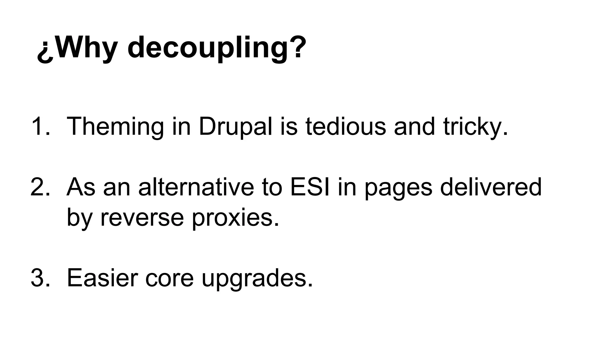¿Why decoupling?
1. Theming in Drupal is tedious and tricky.
2. As an alternative to ESI in pages delivered
by reverse proxies.
3. Easier core upgrades.
 