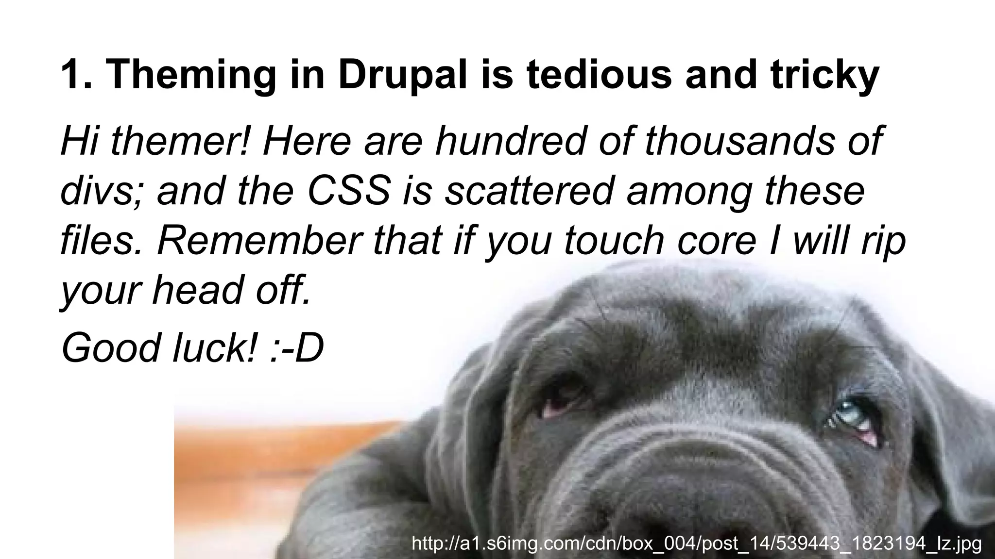 1. Theming in Drupal is tedious and tricky
Hi themer! Here are hundred of thousands of
divs; and the CSS is scattered among these
files. Remember that if you touch core I will rip
your head off.
Good luck! :-D
http://a1.s6img.com/cdn/box_004/post_14/539443_1823194_lz.jpg
 