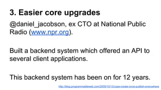 3. Easier core upgrades
@daniel_jacobson, ex CTO at National Public
Radio (www.npr.org).
Built a backend system which offered an API to
several client applications.
This backend system has been on for 12 years.
http://blog.programmableweb.com/2009/10/13/cope-create-once-publish-everywhere
 