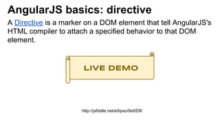 AngularJS basics: directive
A Directive is a marker on a DOM element that tell AngularJS's
HTML compiler to attach a specified behavior to that DOM
element.
http://jsfiddle.net/e0ipso/9eXD9/
LIVE DEMO
 
