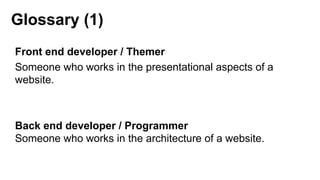 Glossary (1)
Front end developer / Themer
Someone who works in the presentational aspects of a
website.
Back end developer / Programmer
Someone who works in the architecture of a website.
 