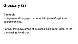 Glossary (2)
Decouple
tr. separate, disengage, or dissociate (something) from
something else.
For Drupal: move areas of business logic from Drupal to the
client using JavaScript.
 
