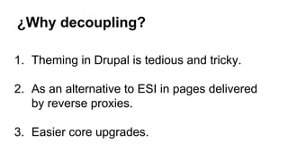 ¿Why decoupling?
1. Theming in Drupal is tedious and tricky.
2. As an alternative to ESI in pages delivered
by reverse proxies.
3. Easier core upgrades.
 