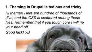 1. Theming in Drupal is tedious and tricky
Hi themer! Here are hundred of thousands of
divs; and the CSS is scattered among these
files. Remember that if you touch core I will rip
your head off.
Good luck! :-D
http://a1.s6img.com/cdn/box_004/post_14/539443_1823194_lz.jpg
 