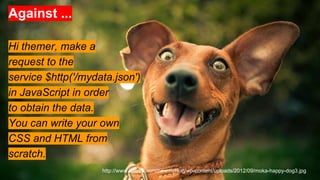 Against ...
Hi themer, make a
request to the
service $http('/mydata.json')
in JavaScript in order
to obtain the data.
You can write your own
CSS and HTML from
scratch.
http://www.vote29.com/newmyblog/wp-content/uploads/2012/09/moka-happy-dog3.jpg
 