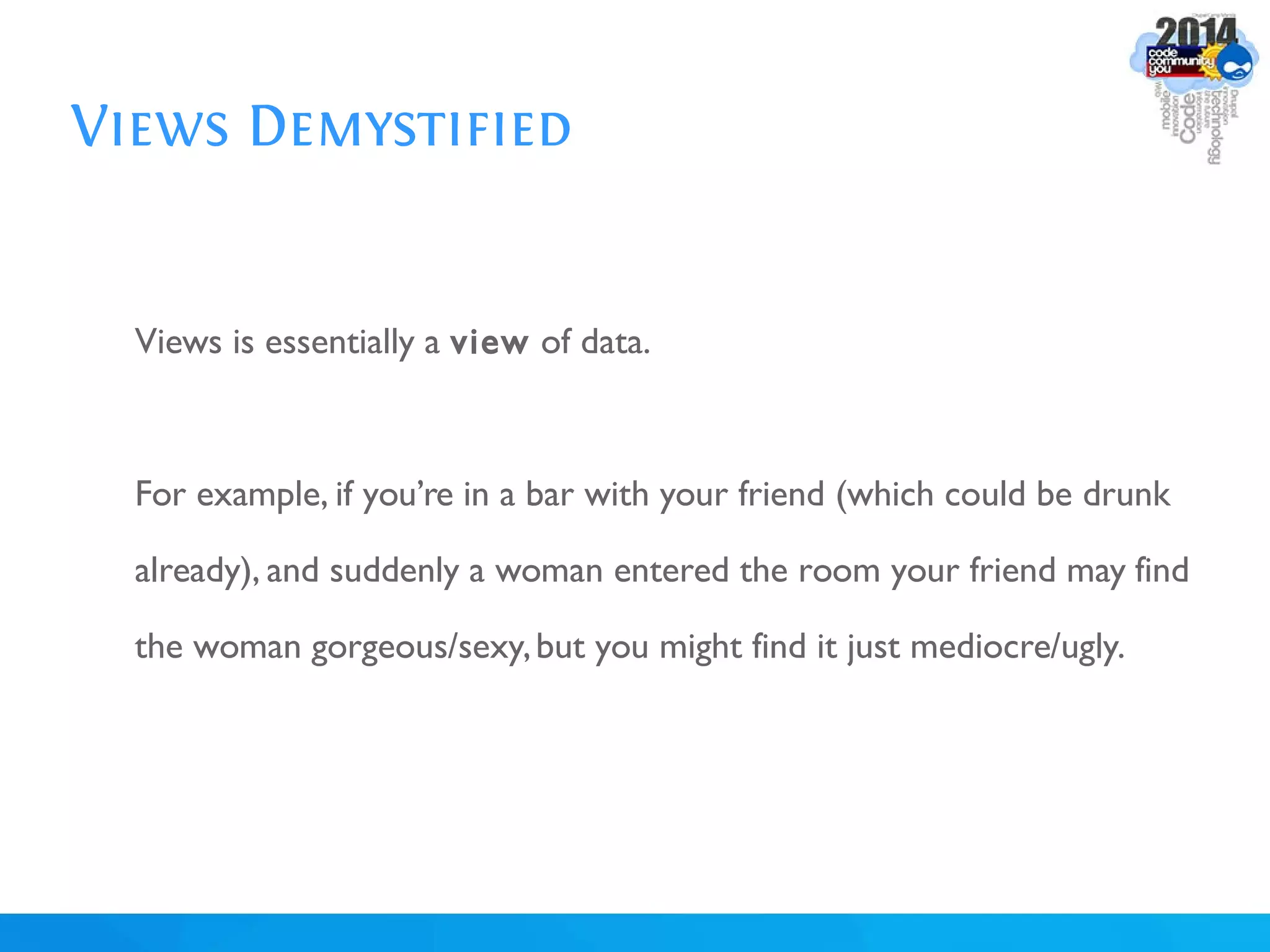 Views Demystified
Views is essentially a view of data.
For example, if you’re in a bar with your friend (which could be drunk
already), and suddenly a woman entered the room your friend may find
the woman gorgeous/sexy,but you might find it just mediocre/ugly.
 