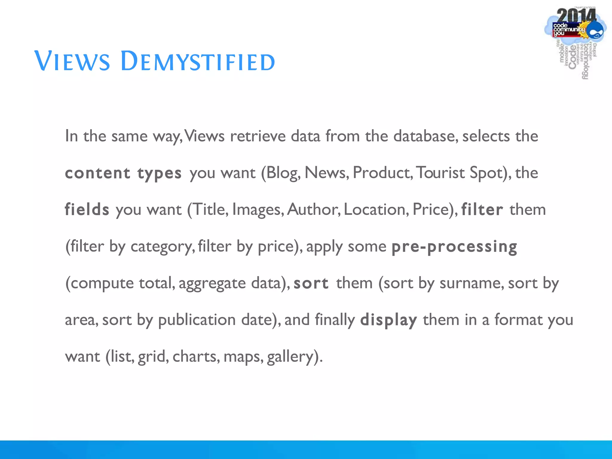 Views Demystified
In the same way,Views retrieve data from the database, selects the
content types you want (Blog, News, Product,Tourist Spot), the
fields you want (Title, Images,Author,Location, Price), filter them
(filter by category,filter by price), apply some pre-processing
(compute total, aggregate data), sort them (sort by surname, sort by
area, sort by publication date), and finally display them in a format you
want (list, grid, charts, maps, gallery).
 